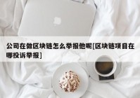 公司在做区块链怎么举报他呢[区块链项目在哪投诉举报]